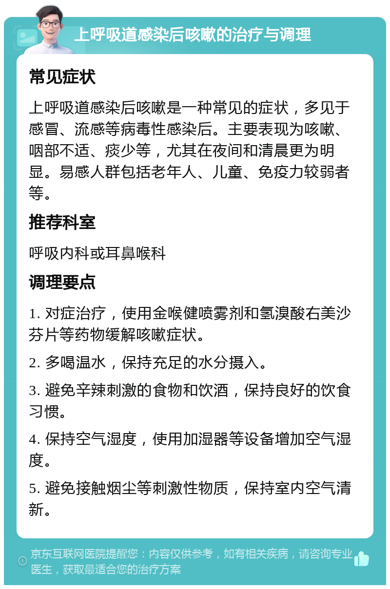 上呼吸道感染后咳嗽的治疗与调理 常见症状 上呼吸道感染后咳嗽是一种常见的症状，多见于感冒、流感等病毒性感染后。主要表现为咳嗽、咽部不适、痰少等，尤其在夜间和清晨更为明显。易感人群包括老年人、儿童、免疫力较弱者等。 推荐科室 呼吸内科或耳鼻喉科 调理要点 1. 对症治疗，使用金喉健喷雾剂和氢溴酸右美沙芬片等药物缓解咳嗽症状。 2. 多喝温水，保持充足的水分摄入。 3. 避免辛辣刺激的食物和饮酒，保持良好的饮食习惯。 4. 保持空气湿度，使用加湿器等设备增加空气湿度。 5. 避免接触烟尘等刺激性物质，保持室内空气清新。