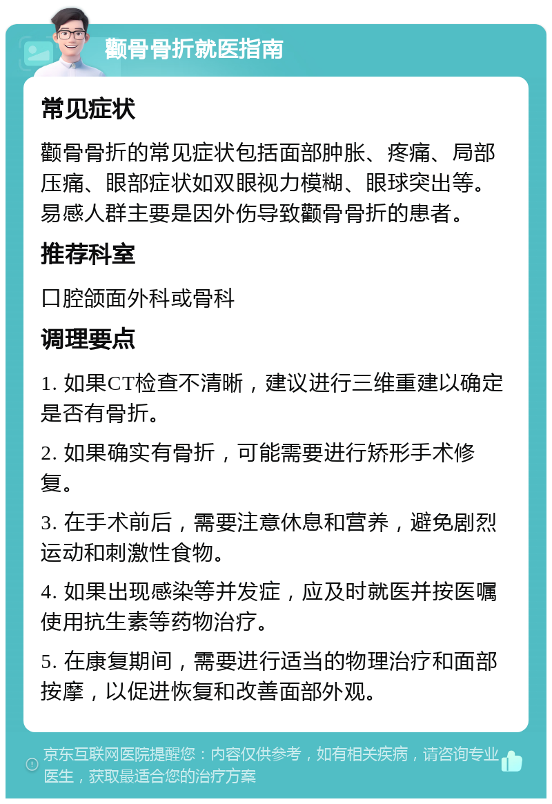 颧骨骨折就医指南 常见症状 颧骨骨折的常见症状包括面部肿胀、疼痛、局部压痛、眼部症状如双眼视力模糊、眼球突出等。易感人群主要是因外伤导致颧骨骨折的患者。 推荐科室 口腔颌面外科或骨科 调理要点 1. 如果CT检查不清晰，建议进行三维重建以确定是否有骨折。 2. 如果确实有骨折，可能需要进行矫形手术修复。 3. 在手术前后，需要注意休息和营养，避免剧烈运动和刺激性食物。 4. 如果出现感染等并发症，应及时就医并按医嘱使用抗生素等药物治疗。 5. 在康复期间，需要进行适当的物理治疗和面部按摩，以促进恢复和改善面部外观。