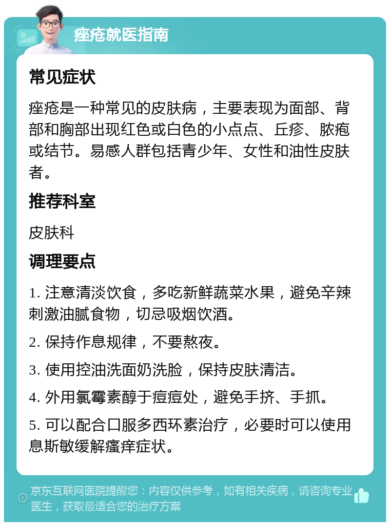 痤疮就医指南 常见症状 痤疮是一种常见的皮肤病，主要表现为面部、背部和胸部出现红色或白色的小点点、丘疹、脓疱或结节。易感人群包括青少年、女性和油性皮肤者。 推荐科室 皮肤科 调理要点 1. 注意清淡饮食，多吃新鲜蔬菜水果，避免辛辣刺激油腻食物，切忌吸烟饮酒。 2. 保持作息规律，不要熬夜。 3. 使用控油洗面奶洗脸，保持皮肤清洁。 4. 外用氯霉素醇于痘痘处，避免手挤、手抓。 5. 可以配合口服多西环素治疗，必要时可以使用息斯敏缓解瘙痒症状。