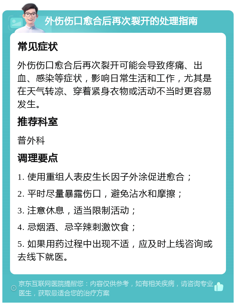 外伤伤口愈合后再次裂开的处理指南 常见症状 外伤伤口愈合后再次裂开可能会导致疼痛、出血、感染等症状，影响日常生活和工作，尤其是在天气转凉、穿着紧身衣物或活动不当时更容易发生。 推荐科室 普外科 调理要点 1. 使用重组人表皮生长因子外涂促进愈合； 2. 平时尽量暴露伤口，避免沾水和摩擦； 3. 注意休息，适当限制活动； 4. 忌烟酒、忌辛辣刺激饮食； 5. 如果用药过程中出现不适，应及时上线咨询或去线下就医。