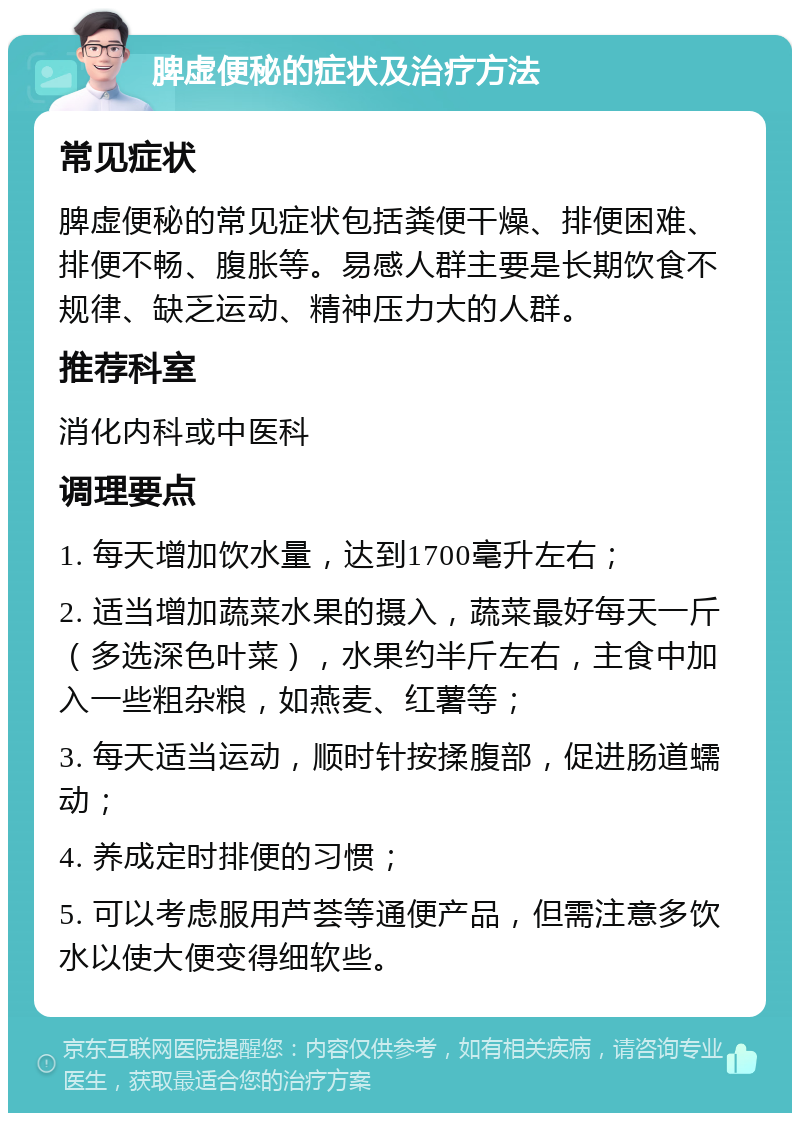 脾虚便秘的症状及治疗方法 常见症状 脾虚便秘的常见症状包括粪便干燥、排便困难、排便不畅、腹胀等。易感人群主要是长期饮食不规律、缺乏运动、精神压力大的人群。 推荐科室 消化内科或中医科 调理要点 1. 每天增加饮水量，达到1700毫升左右； 2. 适当增加蔬菜水果的摄入，蔬菜最好每天一斤（多选深色叶菜），水果约半斤左右，主食中加入一些粗杂粮，如燕麦、红薯等； 3. 每天适当运动，顺时针按揉腹部，促进肠道蠕动； 4. 养成定时排便的习惯； 5. 可以考虑服用芦荟等通便产品，但需注意多饮水以使大便变得细软些。