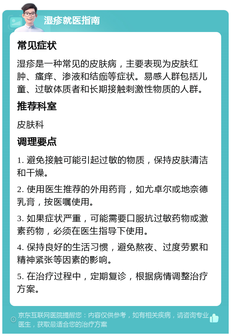 湿疹就医指南 常见症状 湿疹是一种常见的皮肤病，主要表现为皮肤红肿、瘙痒、渗液和结痂等症状。易感人群包括儿童、过敏体质者和长期接触刺激性物质的人群。 推荐科室 皮肤科 调理要点 1. 避免接触可能引起过敏的物质，保持皮肤清洁和干燥。 2. 使用医生推荐的外用药膏，如尤卓尔或地奈德乳膏，按医嘱使用。 3. 如果症状严重，可能需要口服抗过敏药物或激素药物，必须在医生指导下使用。 4. 保持良好的生活习惯，避免熬夜、过度劳累和精神紧张等因素的影响。 5. 在治疗过程中，定期复诊，根据病情调整治疗方案。