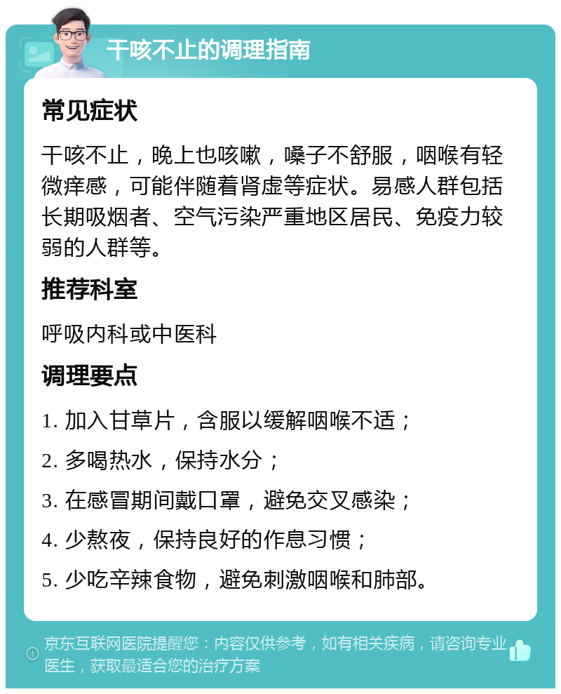 干咳不止的调理指南 常见症状 干咳不止，晚上也咳嗽，嗓子不舒服，咽喉有轻微痒感，可能伴随着肾虚等症状。易感人群包括长期吸烟者、空气污染严重地区居民、免疫力较弱的人群等。 推荐科室 呼吸内科或中医科 调理要点 1. 加入甘草片，含服以缓解咽喉不适； 2. 多喝热水，保持水分； 3. 在感冒期间戴口罩，避免交叉感染； 4. 少熬夜，保持良好的作息习惯； 5. 少吃辛辣食物，避免刺激咽喉和肺部。