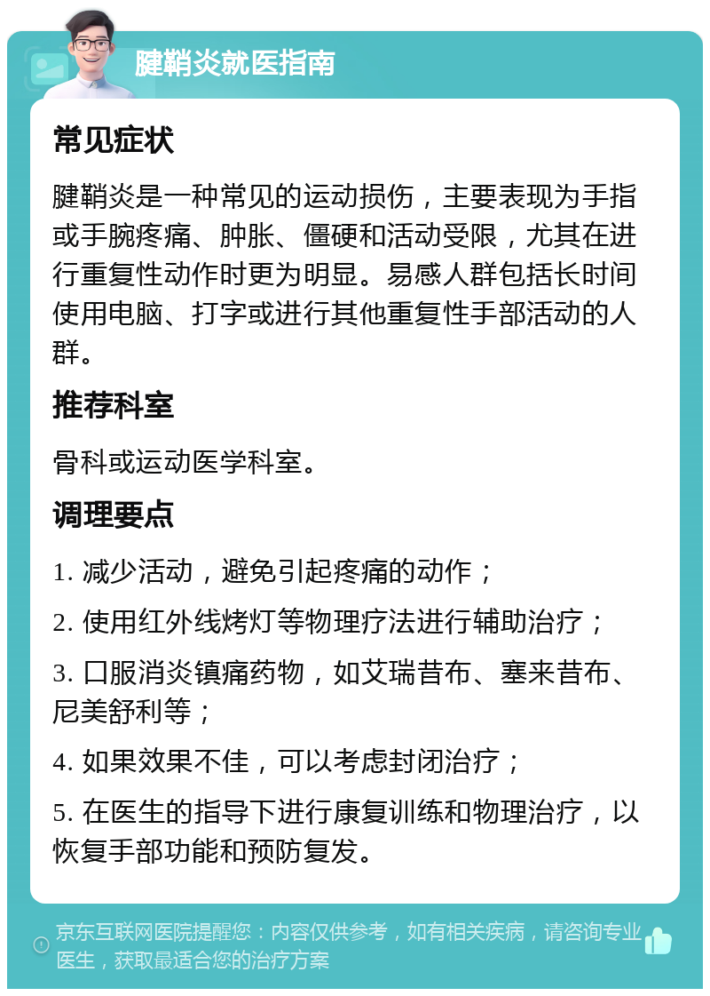 腱鞘炎就医指南 常见症状 腱鞘炎是一种常见的运动损伤，主要表现为手指或手腕疼痛、肿胀、僵硬和活动受限，尤其在进行重复性动作时更为明显。易感人群包括长时间使用电脑、打字或进行其他重复性手部活动的人群。 推荐科室 骨科或运动医学科室。 调理要点 1. 减少活动，避免引起疼痛的动作； 2. 使用红外线烤灯等物理疗法进行辅助治疗； 3. 口服消炎镇痛药物，如艾瑞昔布、塞来昔布、尼美舒利等； 4. 如果效果不佳，可以考虑封闭治疗； 5. 在医生的指导下进行康复训练和物理治疗，以恢复手部功能和预防复发。