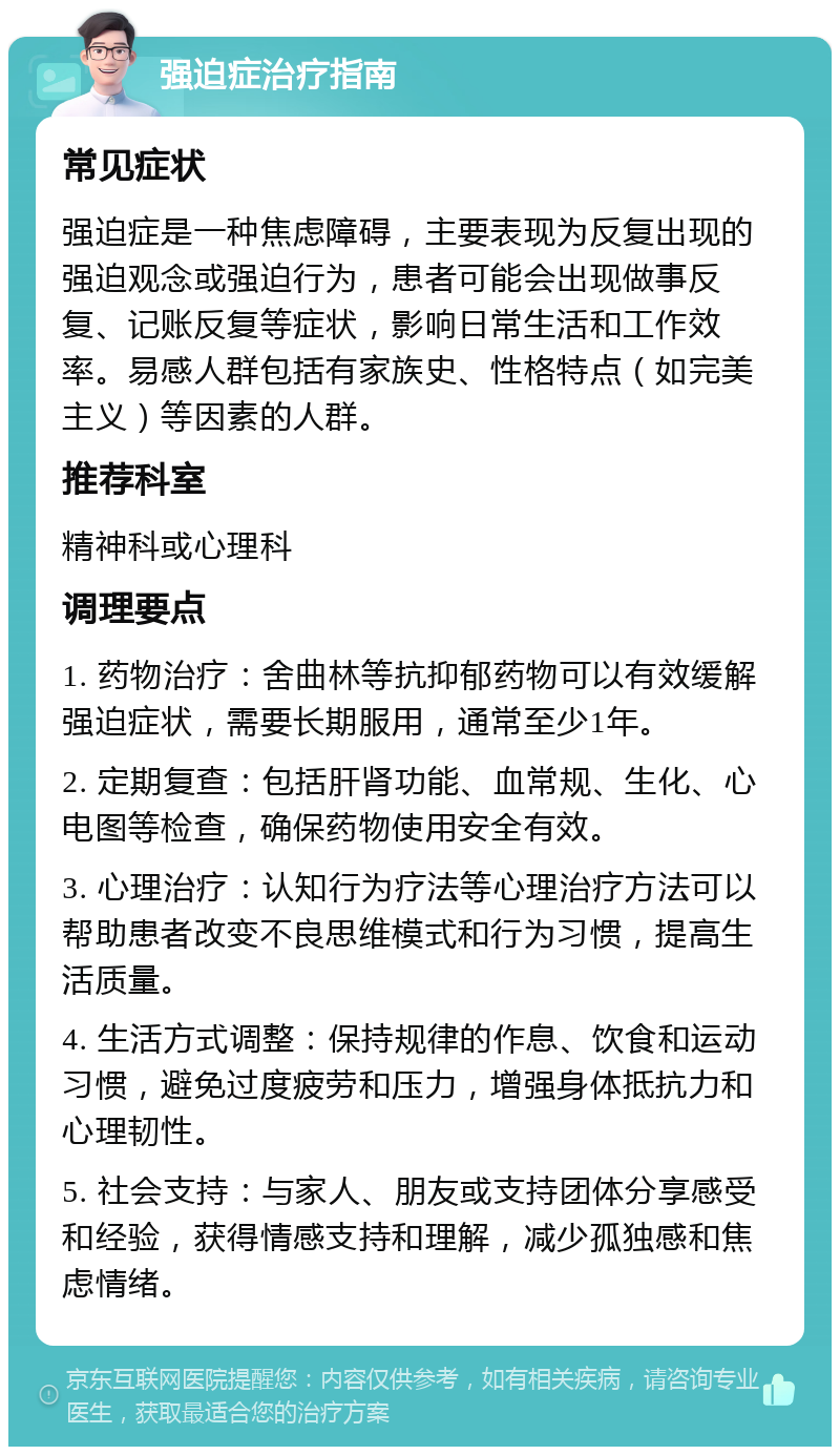 强迫症治疗指南 常见症状 强迫症是一种焦虑障碍，主要表现为反复出现的强迫观念或强迫行为，患者可能会出现做事反复、记账反复等症状，影响日常生活和工作效率。易感人群包括有家族史、性格特点（如完美主义）等因素的人群。 推荐科室 精神科或心理科 调理要点 1. 药物治疗：舍曲林等抗抑郁药物可以有效缓解强迫症状，需要长期服用，通常至少1年。 2. 定期复查：包括肝肾功能、血常规、生化、心电图等检查，确保药物使用安全有效。 3. 心理治疗：认知行为疗法等心理治疗方法可以帮助患者改变不良思维模式和行为习惯，提高生活质量。 4. 生活方式调整：保持规律的作息、饮食和运动习惯，避免过度疲劳和压力，增强身体抵抗力和心理韧性。 5. 社会支持：与家人、朋友或支持团体分享感受和经验，获得情感支持和理解，减少孤独感和焦虑情绪。