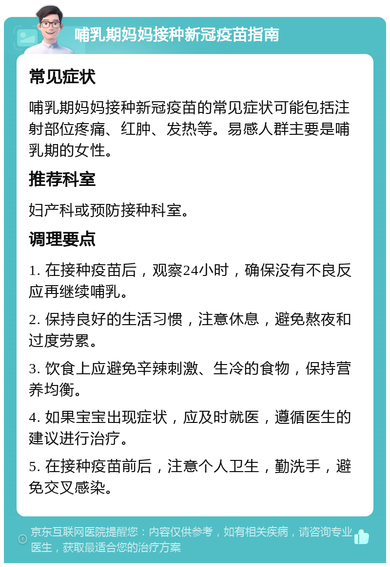 哺乳期妈妈接种新冠疫苗指南 常见症状 哺乳期妈妈接种新冠疫苗的常见症状可能包括注射部位疼痛、红肿、发热等。易感人群主要是哺乳期的女性。 推荐科室 妇产科或预防接种科室。 调理要点 1. 在接种疫苗后，观察24小时，确保没有不良反应再继续哺乳。 2. 保持良好的生活习惯，注意休息，避免熬夜和过度劳累。 3. 饮食上应避免辛辣刺激、生冷的食物，保持营养均衡。 4. 如果宝宝出现症状，应及时就医，遵循医生的建议进行治疗。 5. 在接种疫苗前后，注意个人卫生，勤洗手，避免交叉感染。