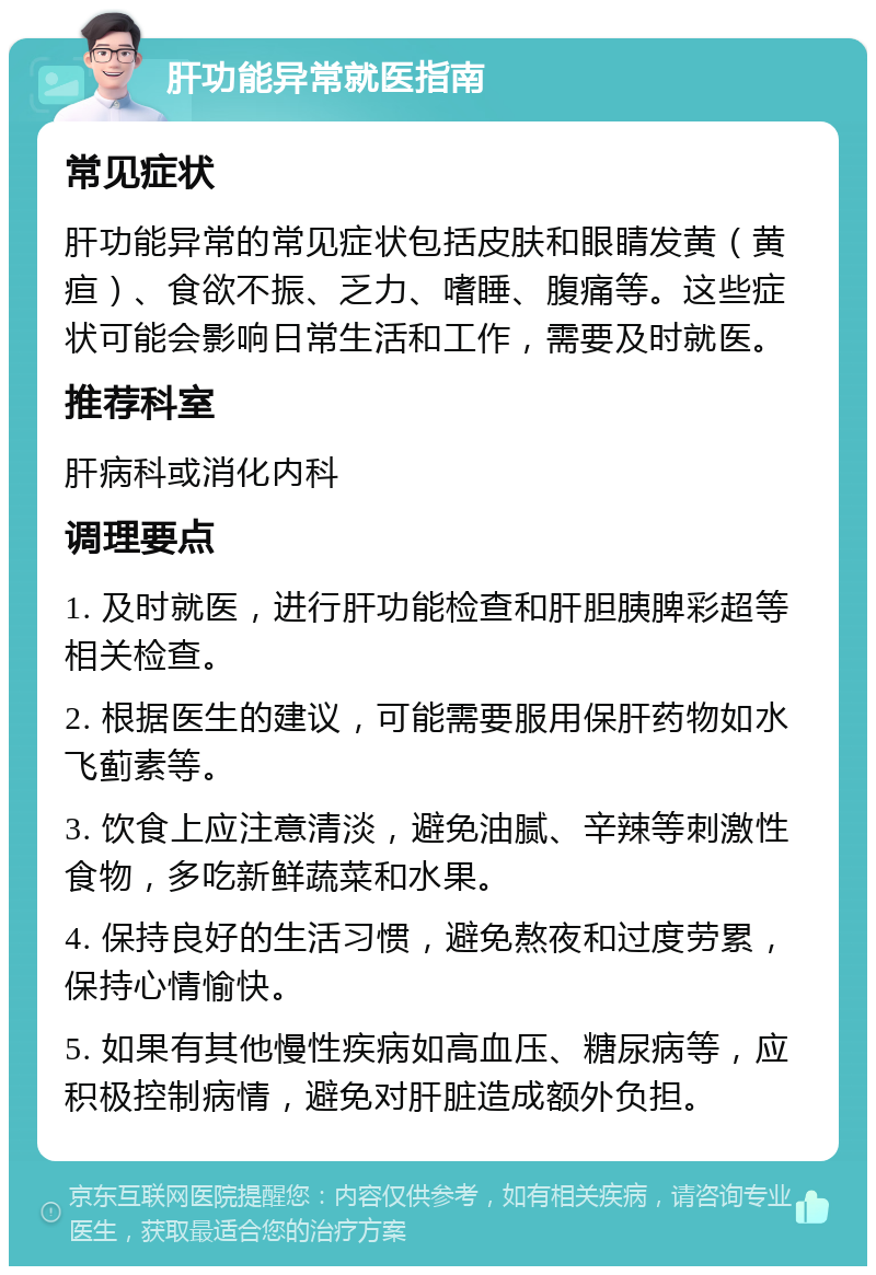 肝功能异常就医指南 常见症状 肝功能异常的常见症状包括皮肤和眼睛发黄（黄疸）、食欲不振、乏力、嗜睡、腹痛等。这些症状可能会影响日常生活和工作，需要及时就医。 推荐科室 肝病科或消化内科 调理要点 1. 及时就医，进行肝功能检查和肝胆胰脾彩超等相关检查。 2. 根据医生的建议，可能需要服用保肝药物如水飞蓟素等。 3. 饮食上应注意清淡，避免油腻、辛辣等刺激性食物，多吃新鲜蔬菜和水果。 4. 保持良好的生活习惯，避免熬夜和过度劳累，保持心情愉快。 5. 如果有其他慢性疾病如高血压、糖尿病等，应积极控制病情，避免对肝脏造成额外负担。