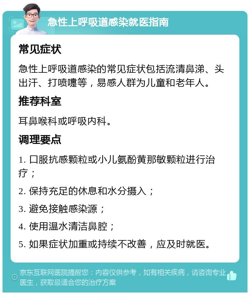 急性上呼吸道感染就医指南 常见症状 急性上呼吸道感染的常见症状包括流清鼻涕、头出汗、打喷嚏等，易感人群为儿童和老年人。 推荐科室 耳鼻喉科或呼吸内科。 调理要点 1. 口服抗感颗粒或小儿氨酚黄那敏颗粒进行治疗； 2. 保持充足的休息和水分摄入； 3. 避免接触感染源； 4. 使用温水清洁鼻腔； 5. 如果症状加重或持续不改善，应及时就医。