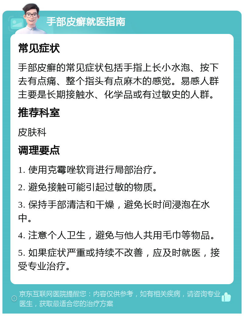 手部皮癣就医指南 常见症状 手部皮癣的常见症状包括手指上长小水泡、按下去有点痛、整个指头有点麻木的感觉。易感人群主要是长期接触水、化学品或有过敏史的人群。 推荐科室 皮肤科 调理要点 1. 使用克霉唑软膏进行局部治疗。 2. 避免接触可能引起过敏的物质。 3. 保持手部清洁和干燥，避免长时间浸泡在水中。 4. 注意个人卫生，避免与他人共用毛巾等物品。 5. 如果症状严重或持续不改善，应及时就医，接受专业治疗。