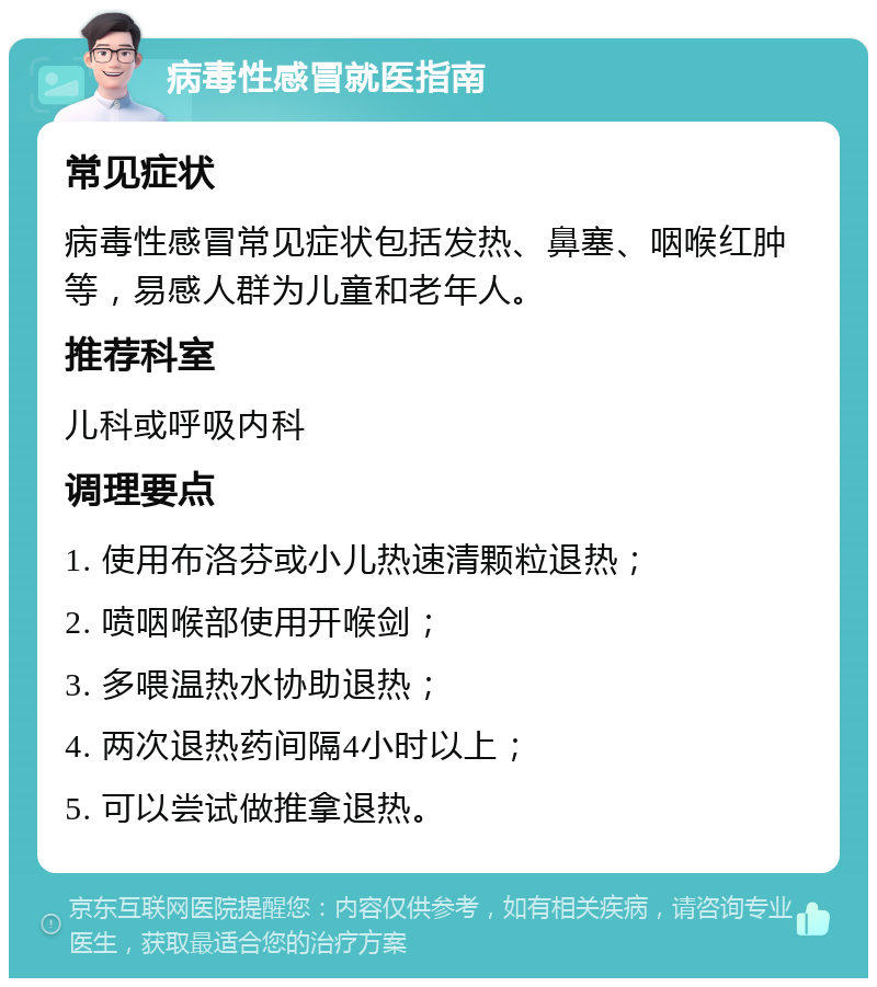 病毒性感冒就医指南 常见症状 病毒性感冒常见症状包括发热、鼻塞、咽喉红肿等，易感人群为儿童和老年人。 推荐科室 儿科或呼吸内科 调理要点 1. 使用布洛芬或小儿热速清颗粒退热； 2. 喷咽喉部使用开喉剑； 3. 多喂温热水协助退热； 4. 两次退热药间隔4小时以上； 5. 可以尝试做推拿退热。