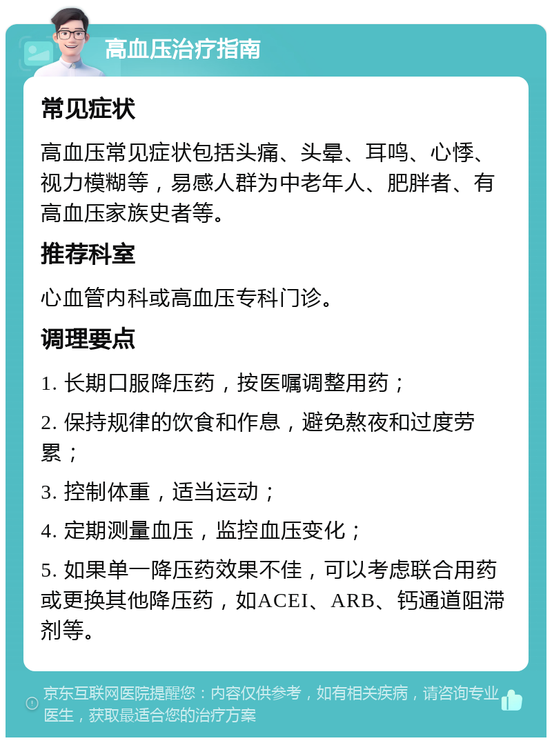 高血压治疗指南 常见症状 高血压常见症状包括头痛、头晕、耳鸣、心悸、视力模糊等，易感人群为中老年人、肥胖者、有高血压家族史者等。 推荐科室 心血管内科或高血压专科门诊。 调理要点 1. 长期口服降压药，按医嘱调整用药； 2. 保持规律的饮食和作息，避免熬夜和过度劳累； 3. 控制体重，适当运动； 4. 定期测量血压，监控血压变化； 5. 如果单一降压药效果不佳，可以考虑联合用药或更换其他降压药，如ACEI、ARB、钙通道阻滞剂等。