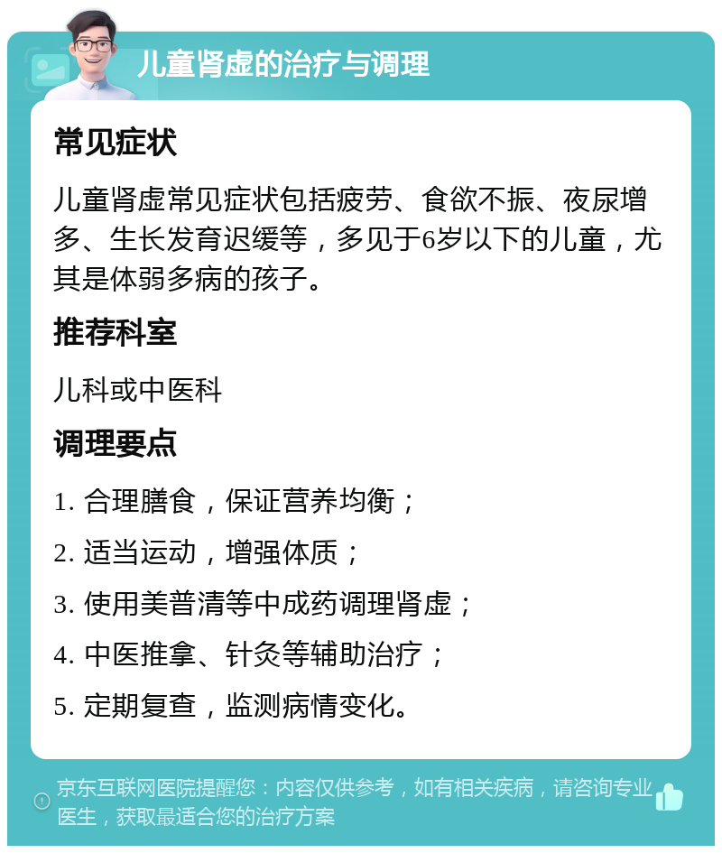 儿童肾虚的治疗与调理 常见症状 儿童肾虚常见症状包括疲劳、食欲不振、夜尿增多、生长发育迟缓等，多见于6岁以下的儿童，尤其是体弱多病的孩子。 推荐科室 儿科或中医科 调理要点 1. 合理膳食，保证营养均衡； 2. 适当运动，增强体质； 3. 使用美普清等中成药调理肾虚； 4. 中医推拿、针灸等辅助治疗； 5. 定期复查，监测病情变化。