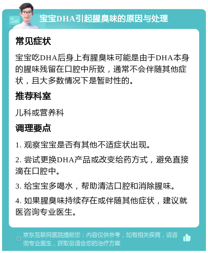 宝宝DHA引起腥臭味的原因与处理 常见症状 宝宝吃DHA后身上有腥臭味可能是由于DHA本身的腥味残留在口腔中所致，通常不会伴随其他症状，且大多数情况下是暂时性的。 推荐科室 儿科或营养科 调理要点 1. 观察宝宝是否有其他不适症状出现。 2. 尝试更换DHA产品或改变给药方式，避免直接滴在口腔中。 3. 给宝宝多喝水，帮助清洁口腔和消除腥味。 4. 如果腥臭味持续存在或伴随其他症状，建议就医咨询专业医生。