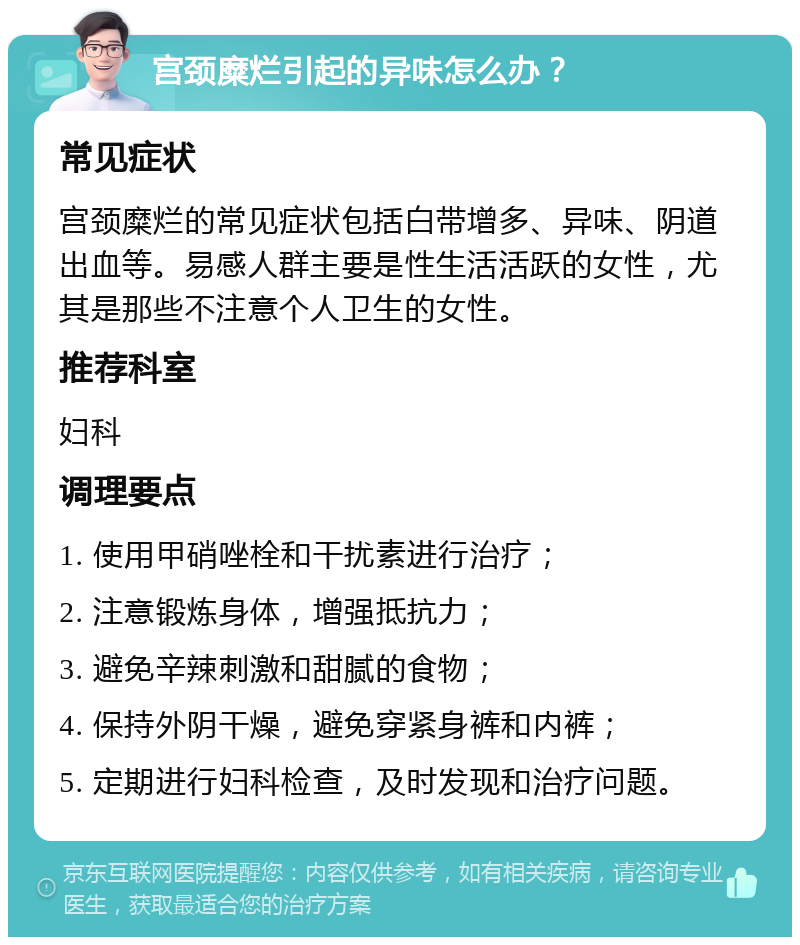 宫颈糜烂引起的异味怎么办？ 常见症状 宫颈糜烂的常见症状包括白带增多、异味、阴道出血等。易感人群主要是性生活活跃的女性，尤其是那些不注意个人卫生的女性。 推荐科室 妇科 调理要点 1. 使用甲硝唑栓和干扰素进行治疗； 2. 注意锻炼身体，增强抵抗力； 3. 避免辛辣刺激和甜腻的食物； 4. 保持外阴干燥，避免穿紧身裤和内裤； 5. 定期进行妇科检查，及时发现和治疗问题。