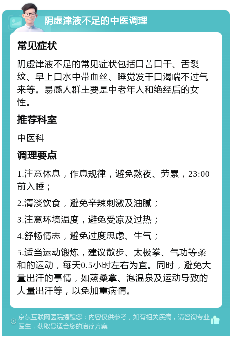 阴虚津液不足的中医调理 常见症状 阴虚津液不足的常见症状包括口苦口干、舌裂纹、早上口水中带血丝、睡觉发干口渴喘不过气来等。易感人群主要是中老年人和绝经后的女性。 推荐科室 中医科 调理要点 1.注意休息，作息规律，避免熬夜、劳累，23:00前入睡； 2.清淡饮食，避免辛辣刺激及油腻； 3.注意环境温度，避免受凉及过热； 4.舒畅情志，避免过度思虑、生气； 5.适当运动锻炼，建议散步、太极拳、气功等柔和的运动，每天0.5小时左右为宜。同时，避免大量出汗的事情，如蒸桑拿、泡温泉及运动导致的大量出汗等，以免加重病情。