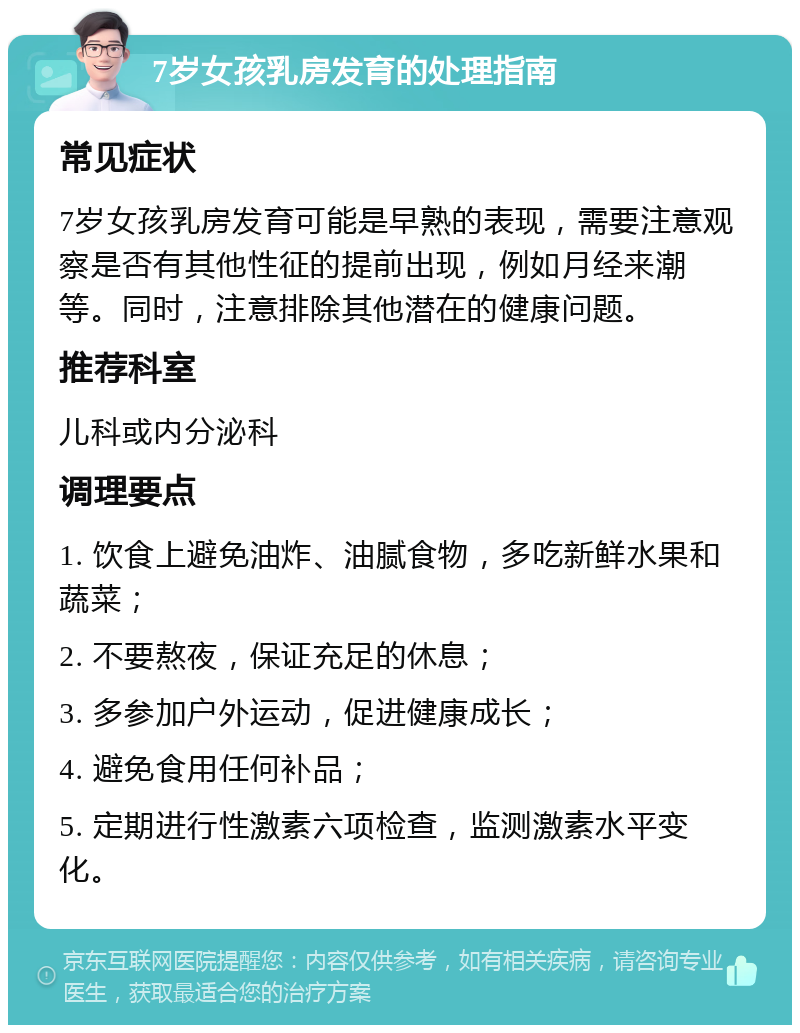 7岁女孩乳房发育的处理指南 常见症状 7岁女孩乳房发育可能是早熟的表现，需要注意观察是否有其他性征的提前出现，例如月经来潮等。同时，注意排除其他潜在的健康问题。 推荐科室 儿科或内分泌科 调理要点 1. 饮食上避免油炸、油腻食物，多吃新鲜水果和蔬菜； 2. 不要熬夜，保证充足的休息； 3. 多参加户外运动，促进健康成长； 4. 避免食用任何补品； 5. 定期进行性激素六项检查，监测激素水平变化。