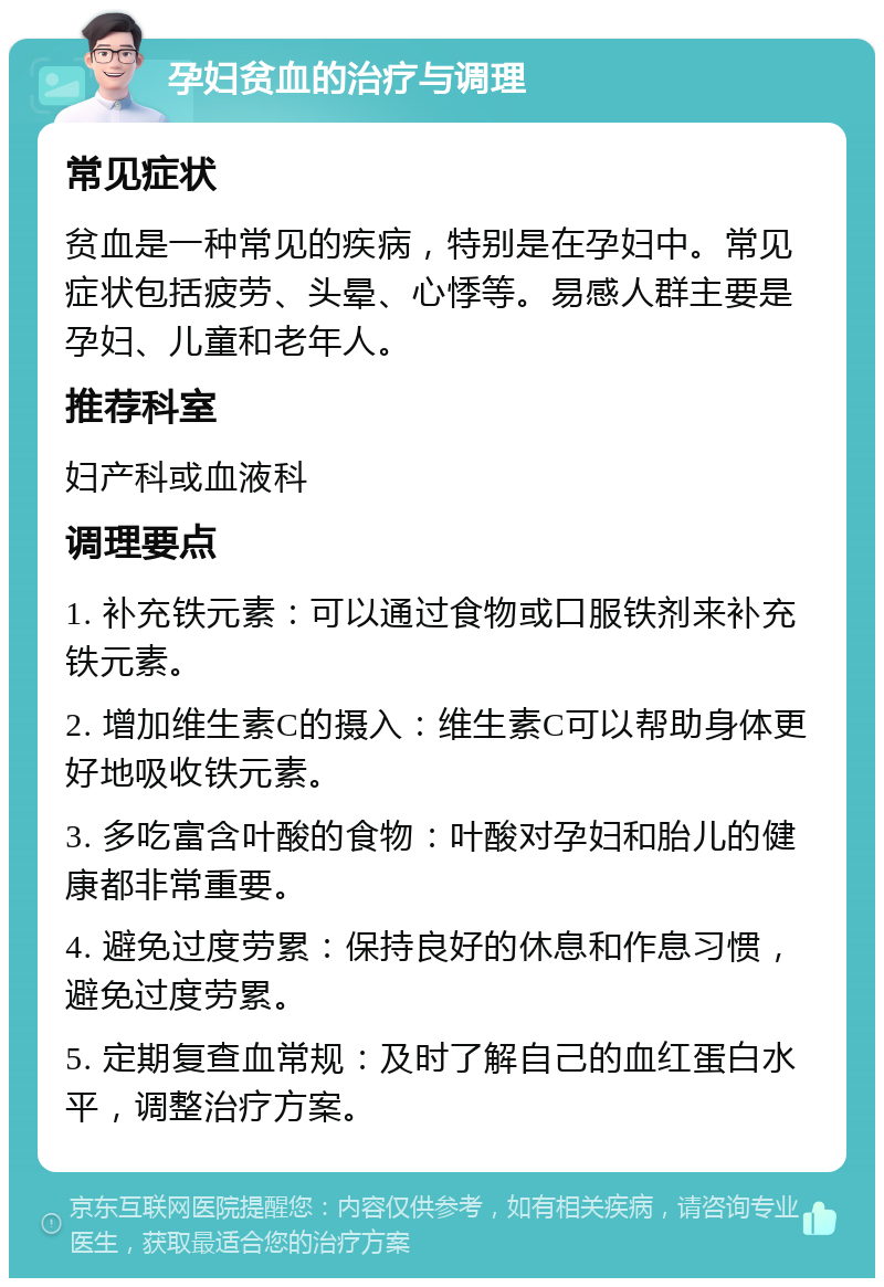 孕妇贫血的治疗与调理 常见症状 贫血是一种常见的疾病，特别是在孕妇中。常见症状包括疲劳、头晕、心悸等。易感人群主要是孕妇、儿童和老年人。 推荐科室 妇产科或血液科 调理要点 1. 补充铁元素：可以通过食物或口服铁剂来补充铁元素。 2. 增加维生素C的摄入：维生素C可以帮助身体更好地吸收铁元素。 3. 多吃富含叶酸的食物：叶酸对孕妇和胎儿的健康都非常重要。 4. 避免过度劳累：保持良好的休息和作息习惯，避免过度劳累。 5. 定期复查血常规：及时了解自己的血红蛋白水平，调整治疗方案。