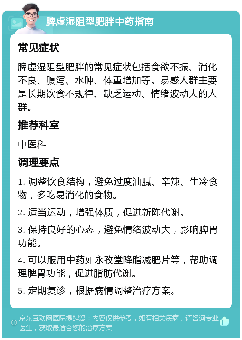 脾虚湿阻型肥胖中药指南 常见症状 脾虚湿阻型肥胖的常见症状包括食欲不振、消化不良、腹泻、水肿、体重增加等。易感人群主要是长期饮食不规律、缺乏运动、情绪波动大的人群。 推荐科室 中医科 调理要点 1. 调整饮食结构，避免过度油腻、辛辣、生冷食物，多吃易消化的食物。 2. 适当运动，增强体质，促进新陈代谢。 3. 保持良好的心态，避免情绪波动大，影响脾胃功能。 4. 可以服用中药如永孜堂降脂减肥片等，帮助调理脾胃功能，促进脂肪代谢。 5. 定期复诊，根据病情调整治疗方案。