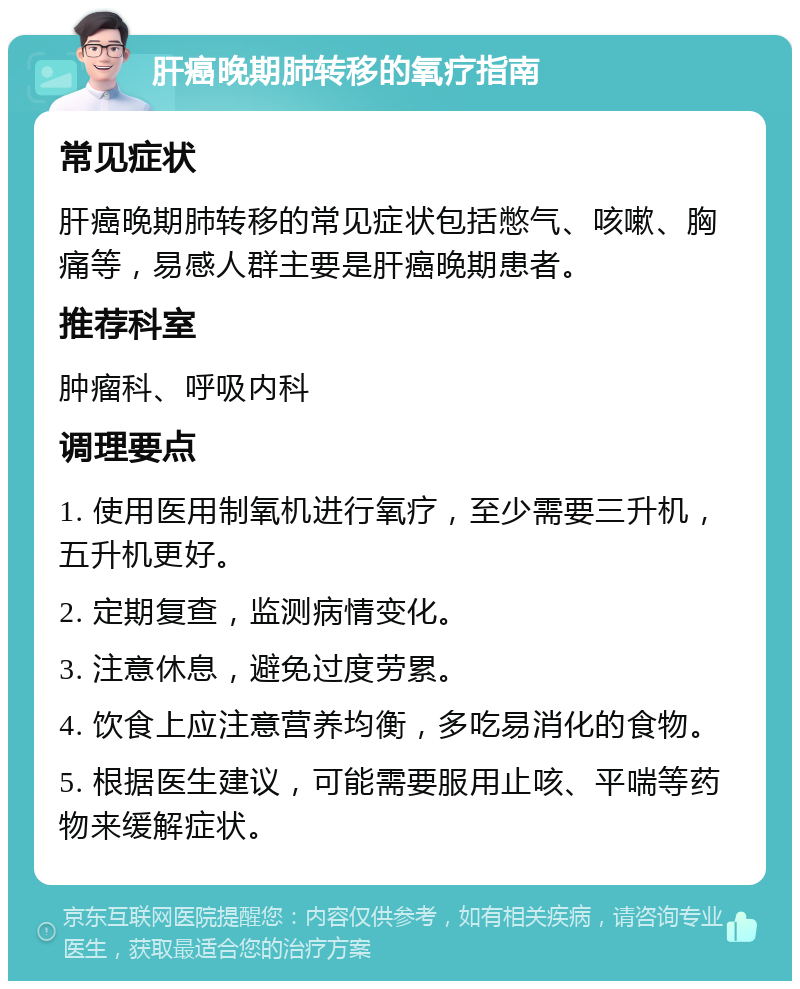 肝癌晚期肺转移的氧疗指南 常见症状 肝癌晚期肺转移的常见症状包括憋气、咳嗽、胸痛等，易感人群主要是肝癌晚期患者。 推荐科室 肿瘤科、呼吸内科 调理要点 1. 使用医用制氧机进行氧疗，至少需要三升机，五升机更好。 2. 定期复查，监测病情变化。 3. 注意休息，避免过度劳累。 4. 饮食上应注意营养均衡，多吃易消化的食物。 5. 根据医生建议，可能需要服用止咳、平喘等药物来缓解症状。