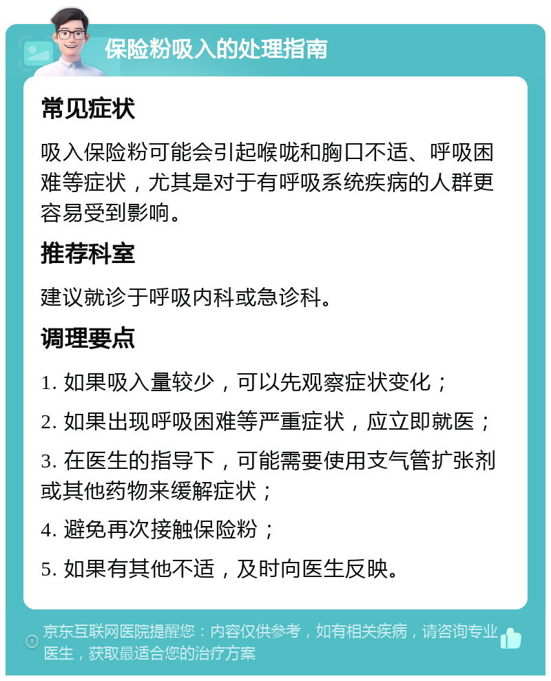 保险粉吸入的处理指南 常见症状 吸入保险粉可能会引起喉咙和胸口不适、呼吸困难等症状，尤其是对于有呼吸系统疾病的人群更容易受到影响。 推荐科室 建议就诊于呼吸内科或急诊科。 调理要点 1. 如果吸入量较少，可以先观察症状变化； 2. 如果出现呼吸困难等严重症状，应立即就医； 3. 在医生的指导下，可能需要使用支气管扩张剂或其他药物来缓解症状； 4. 避免再次接触保险粉； 5. 如果有其他不适，及时向医生反映。