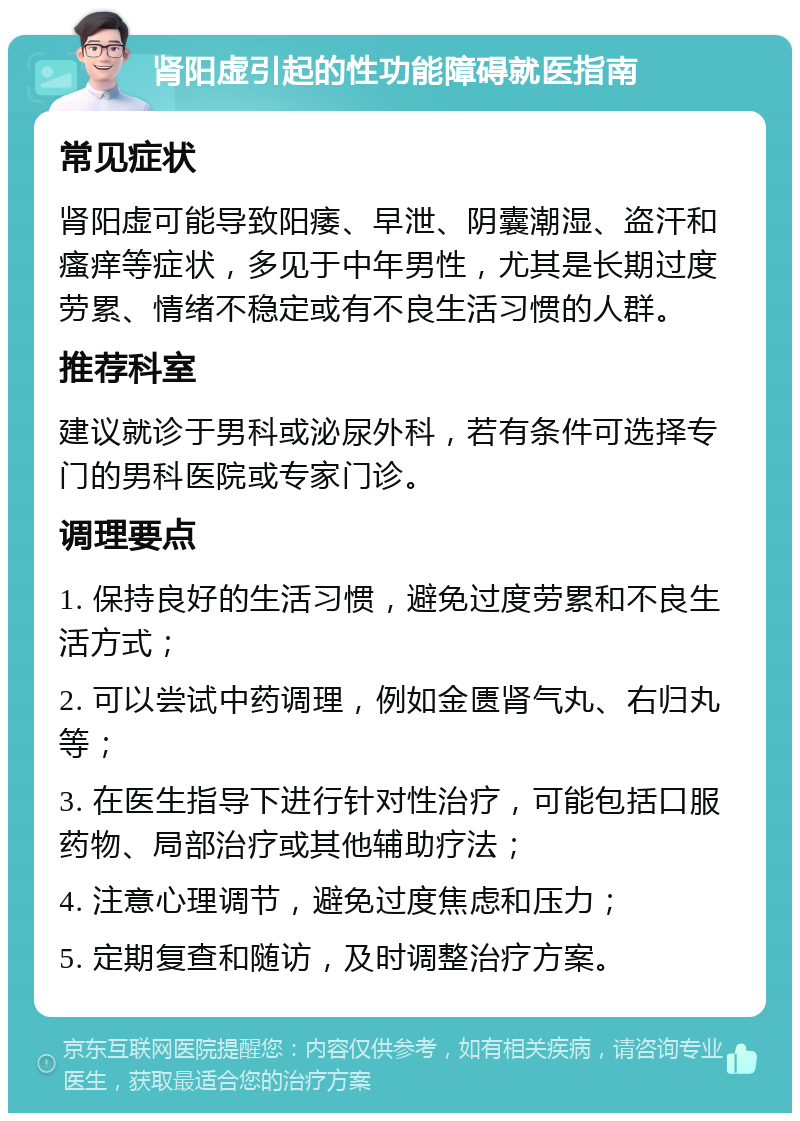 肾阳虚引起的性功能障碍就医指南 常见症状 肾阳虚可能导致阳痿、早泄、阴囊潮湿、盗汗和瘙痒等症状，多见于中年男性，尤其是长期过度劳累、情绪不稳定或有不良生活习惯的人群。 推荐科室 建议就诊于男科或泌尿外科，若有条件可选择专门的男科医院或专家门诊。 调理要点 1. 保持良好的生活习惯，避免过度劳累和不良生活方式； 2. 可以尝试中药调理，例如金匮肾气丸、右归丸等； 3. 在医生指导下进行针对性治疗，可能包括口服药物、局部治疗或其他辅助疗法； 4. 注意心理调节，避免过度焦虑和压力； 5. 定期复查和随访，及时调整治疗方案。