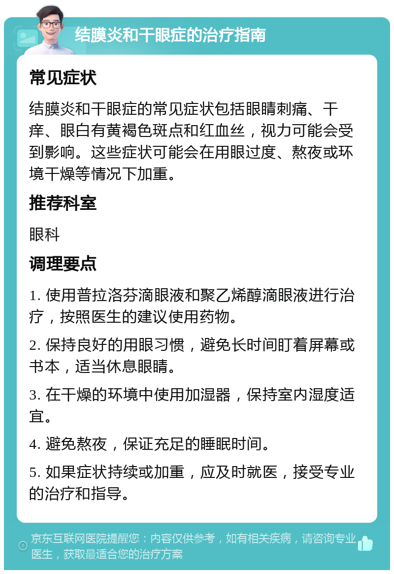 结膜炎和干眼症的治疗指南 常见症状 结膜炎和干眼症的常见症状包括眼睛刺痛、干痒、眼白有黄褐色斑点和红血丝，视力可能会受到影响。这些症状可能会在用眼过度、熬夜或环境干燥等情况下加重。 推荐科室 眼科 调理要点 1. 使用普拉洛芬滴眼液和聚乙烯醇滴眼液进行治疗，按照医生的建议使用药物。 2. 保持良好的用眼习惯，避免长时间盯着屏幕或书本，适当休息眼睛。 3. 在干燥的环境中使用加湿器，保持室内湿度适宜。 4. 避免熬夜，保证充足的睡眠时间。 5. 如果症状持续或加重，应及时就医，接受专业的治疗和指导。