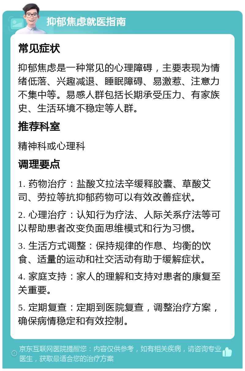 抑郁焦虑就医指南 常见症状 抑郁焦虑是一种常见的心理障碍，主要表现为情绪低落、兴趣减退、睡眠障碍、易激惹、注意力不集中等。易感人群包括长期承受压力、有家族史、生活环境不稳定等人群。 推荐科室 精神科或心理科 调理要点 1. 药物治疗：盐酸文拉法辛缓释胶囊、草酸艾司、劳拉等抗抑郁药物可以有效改善症状。 2. 心理治疗：认知行为疗法、人际关系疗法等可以帮助患者改变负面思维模式和行为习惯。 3. 生活方式调整：保持规律的作息、均衡的饮食、适量的运动和社交活动有助于缓解症状。 4. 家庭支持：家人的理解和支持对患者的康复至关重要。 5. 定期复查：定期到医院复查，调整治疗方案，确保病情稳定和有效控制。