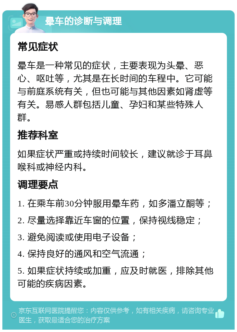 晕车的诊断与调理 常见症状 晕车是一种常见的症状，主要表现为头晕、恶心、呕吐等，尤其是在长时间的车程中。它可能与前庭系统有关，但也可能与其他因素如肾虚等有关。易感人群包括儿童、孕妇和某些特殊人群。 推荐科室 如果症状严重或持续时间较长，建议就诊于耳鼻喉科或神经内科。 调理要点 1. 在乘车前30分钟服用晕车药，如多潘立酮等； 2. 尽量选择靠近车窗的位置，保持视线稳定； 3. 避免阅读或使用电子设备； 4. 保持良好的通风和空气流通； 5. 如果症状持续或加重，应及时就医，排除其他可能的疾病因素。