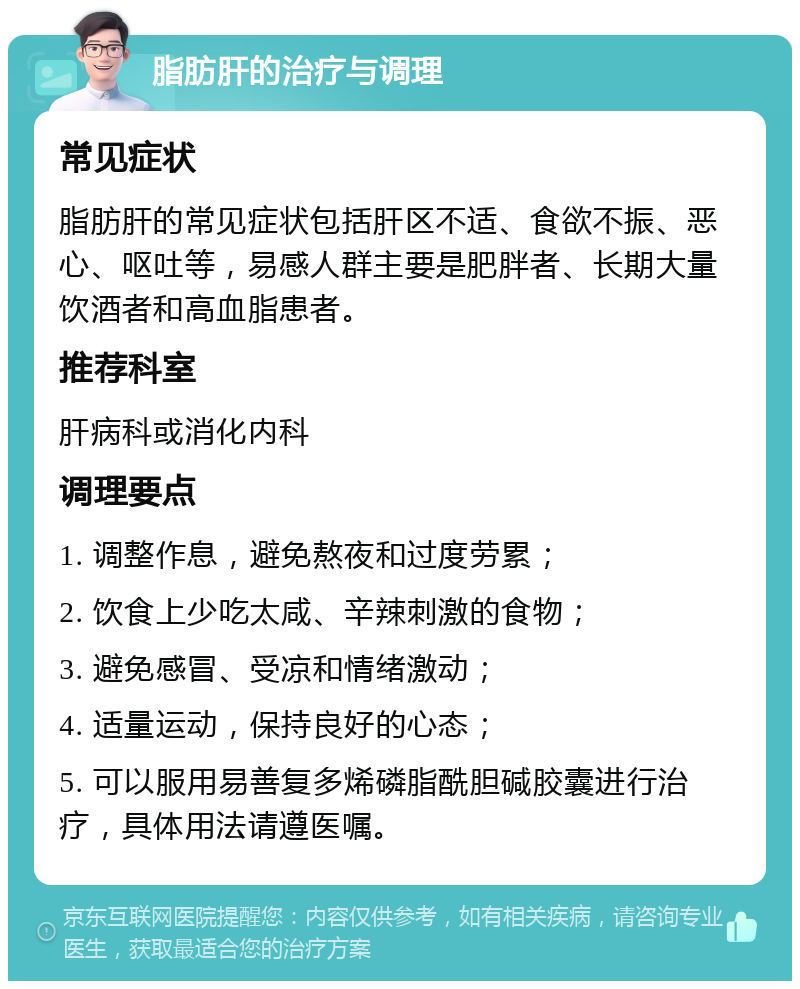 脂肪肝的治疗与调理 常见症状 脂肪肝的常见症状包括肝区不适、食欲不振、恶心、呕吐等，易感人群主要是肥胖者、长期大量饮酒者和高血脂患者。 推荐科室 肝病科或消化内科 调理要点 1. 调整作息，避免熬夜和过度劳累； 2. 饮食上少吃太咸、辛辣刺激的食物； 3. 避免感冒、受凉和情绪激动； 4. 适量运动，保持良好的心态； 5. 可以服用易善复多烯磷脂酰胆碱胶囊进行治疗，具体用法请遵医嘱。