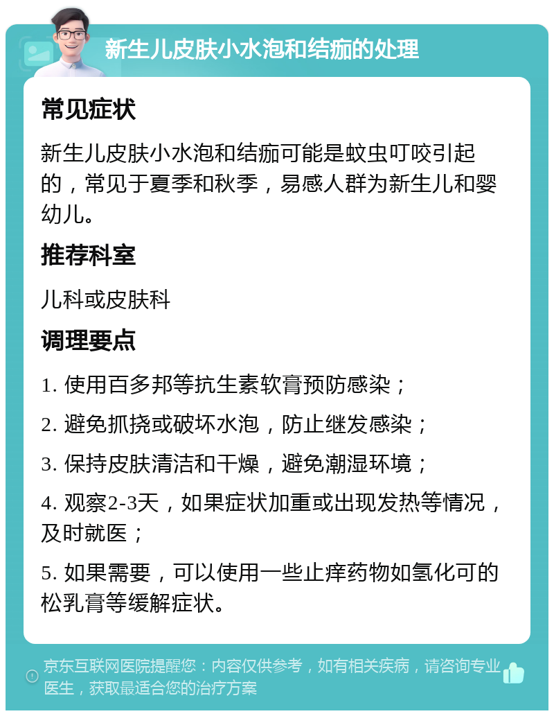 新生儿皮肤小水泡和结痂的处理 常见症状 新生儿皮肤小水泡和结痂可能是蚊虫叮咬引起的，常见于夏季和秋季，易感人群为新生儿和婴幼儿。 推荐科室 儿科或皮肤科 调理要点 1. 使用百多邦等抗生素软膏预防感染； 2. 避免抓挠或破坏水泡，防止继发感染； 3. 保持皮肤清洁和干燥，避免潮湿环境； 4. 观察2-3天，如果症状加重或出现发热等情况，及时就医； 5. 如果需要，可以使用一些止痒药物如氢化可的松乳膏等缓解症状。