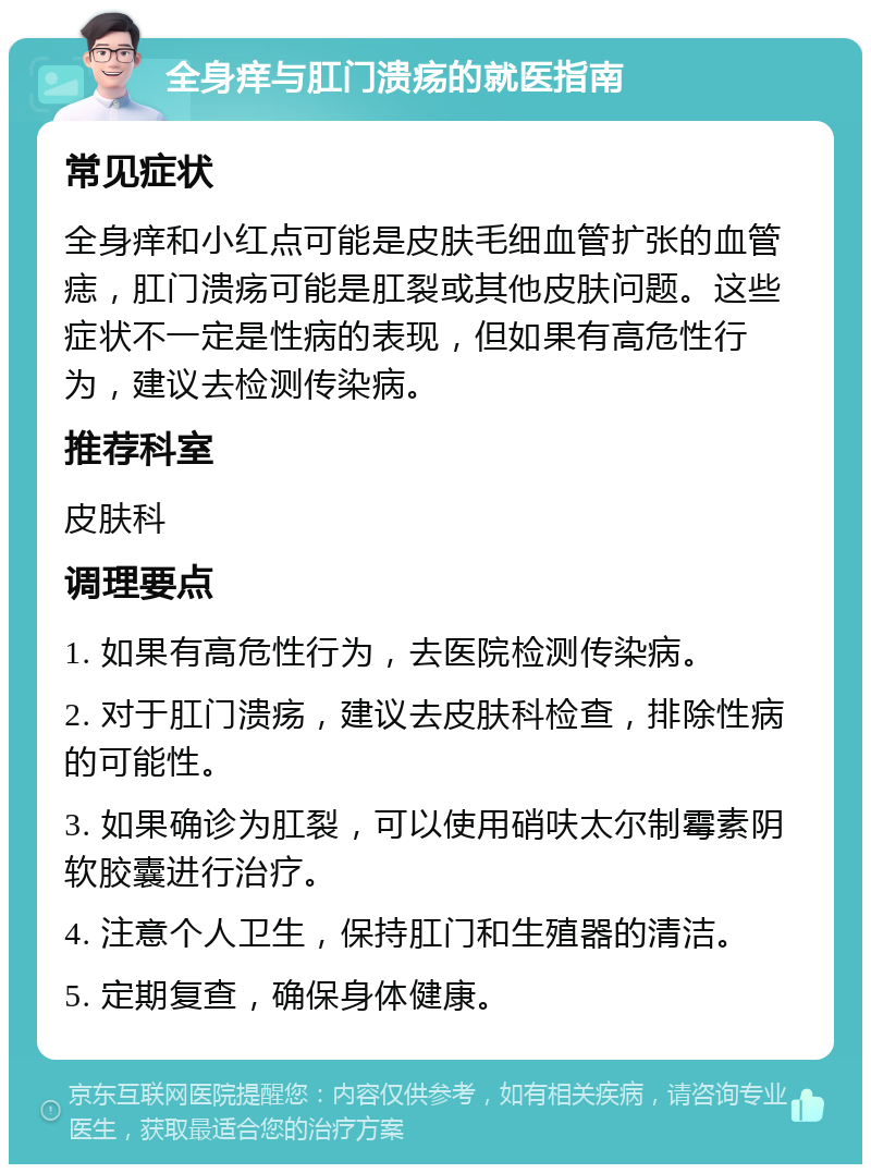 全身痒与肛门溃疡的就医指南 常见症状 全身痒和小红点可能是皮肤毛细血管扩张的血管痣，肛门溃疡可能是肛裂或其他皮肤问题。这些症状不一定是性病的表现，但如果有高危性行为，建议去检测传染病。 推荐科室 皮肤科 调理要点 1. 如果有高危性行为，去医院检测传染病。 2. 对于肛门溃疡，建议去皮肤科检查，排除性病的可能性。 3. 如果确诊为肛裂，可以使用硝呋太尔制霉素阴软胶囊进行治疗。 4. 注意个人卫生，保持肛门和生殖器的清洁。 5. 定期复查，确保身体健康。