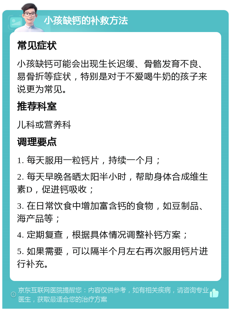 小孩缺钙的补救方法 常见症状 小孩缺钙可能会出现生长迟缓、骨骼发育不良、易骨折等症状，特别是对于不爱喝牛奶的孩子来说更为常见。 推荐科室 儿科或营养科 调理要点 1. 每天服用一粒钙片，持续一个月； 2. 每天早晚各晒太阳半小时，帮助身体合成维生素D，促进钙吸收； 3. 在日常饮食中增加富含钙的食物，如豆制品、海产品等； 4. 定期复查，根据具体情况调整补钙方案； 5. 如果需要，可以隔半个月左右再次服用钙片进行补充。