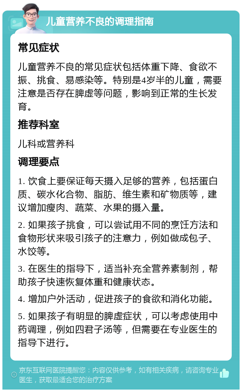 儿童营养不良的调理指南 常见症状 儿童营养不良的常见症状包括体重下降、食欲不振、挑食、易感染等。特别是4岁半的儿童，需要注意是否存在脾虚等问题，影响到正常的生长发育。 推荐科室 儿科或营养科 调理要点 1. 饮食上要保证每天摄入足够的营养，包括蛋白质、碳水化合物、脂肪、维生素和矿物质等，建议增加瘦肉、蔬菜、水果的摄入量。 2. 如果孩子挑食，可以尝试用不同的烹饪方法和食物形状来吸引孩子的注意力，例如做成包子、水饺等。 3. 在医生的指导下，适当补充全营养素制剂，帮助孩子快速恢复体重和健康状态。 4. 增加户外活动，促进孩子的食欲和消化功能。 5. 如果孩子有明显的脾虚症状，可以考虑使用中药调理，例如四君子汤等，但需要在专业医生的指导下进行。