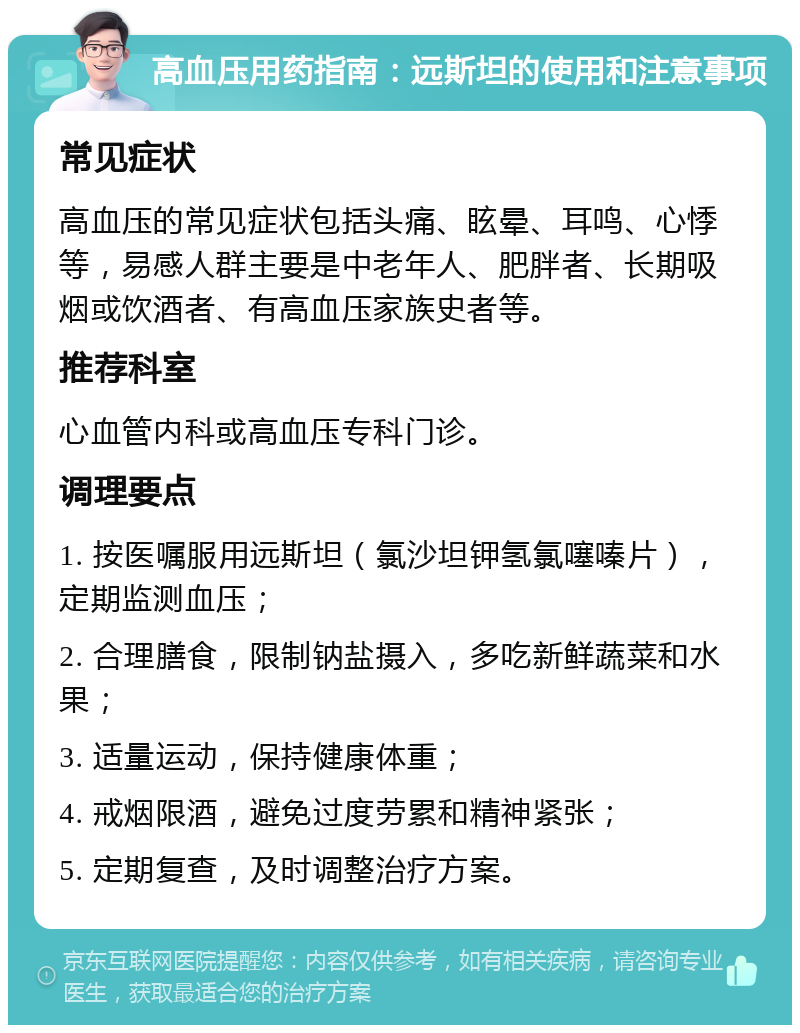 高血压用药指南：远斯坦的使用和注意事项 常见症状 高血压的常见症状包括头痛、眩晕、耳鸣、心悸等，易感人群主要是中老年人、肥胖者、长期吸烟或饮酒者、有高血压家族史者等。 推荐科室 心血管内科或高血压专科门诊。 调理要点 1. 按医嘱服用远斯坦（氯沙坦钾氢氯噻嗪片），定期监测血压； 2. 合理膳食，限制钠盐摄入，多吃新鲜蔬菜和水果； 3. 适量运动，保持健康体重； 4. 戒烟限酒，避免过度劳累和精神紧张； 5. 定期复查，及时调整治疗方案。