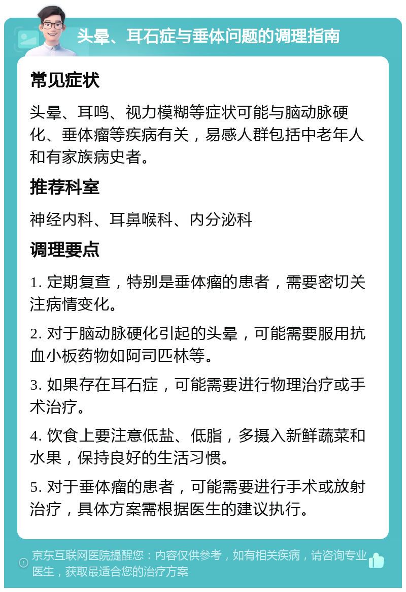 头晕、耳石症与垂体问题的调理指南 常见症状 头晕、耳鸣、视力模糊等症状可能与脑动脉硬化、垂体瘤等疾病有关，易感人群包括中老年人和有家族病史者。 推荐科室 神经内科、耳鼻喉科、内分泌科 调理要点 1. 定期复查，特别是垂体瘤的患者，需要密切关注病情变化。 2. 对于脑动脉硬化引起的头晕，可能需要服用抗血小板药物如阿司匹林等。 3. 如果存在耳石症，可能需要进行物理治疗或手术治疗。 4. 饮食上要注意低盐、低脂，多摄入新鲜蔬菜和水果，保持良好的生活习惯。 5. 对于垂体瘤的患者，可能需要进行手术或放射治疗，具体方案需根据医生的建议执行。