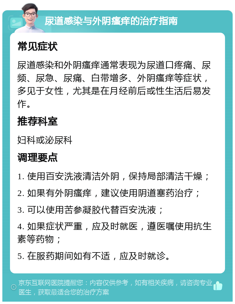 尿道感染与外阴瘙痒的治疗指南 常见症状 尿道感染和外阴瘙痒通常表现为尿道口疼痛、尿频、尿急、尿痛、白带增多、外阴瘙痒等症状，多见于女性，尤其是在月经前后或性生活后易发作。 推荐科室 妇科或泌尿科 调理要点 1. 使用百安洗液清洁外阴，保持局部清洁干燥； 2. 如果有外阴瘙痒，建议使用阴道塞药治疗； 3. 可以使用苦参凝胶代替百安洗液； 4. 如果症状严重，应及时就医，遵医嘱使用抗生素等药物； 5. 在服药期间如有不适，应及时就诊。