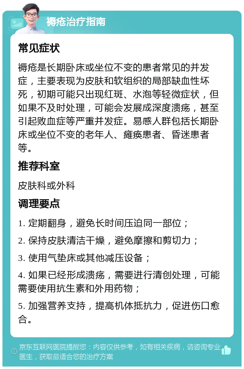 褥疮治疗指南 常见症状 褥疮是长期卧床或坐位不变的患者常见的并发症，主要表现为皮肤和软组织的局部缺血性坏死，初期可能只出现红斑、水泡等轻微症状，但如果不及时处理，可能会发展成深度溃疡，甚至引起败血症等严重并发症。易感人群包括长期卧床或坐位不变的老年人、瘫痪患者、昏迷患者等。 推荐科室 皮肤科或外科 调理要点 1. 定期翻身，避免长时间压迫同一部位； 2. 保持皮肤清洁干燥，避免摩擦和剪切力； 3. 使用气垫床或其他减压设备； 4. 如果已经形成溃疡，需要进行清创处理，可能需要使用抗生素和外用药物； 5. 加强营养支持，提高机体抵抗力，促进伤口愈合。