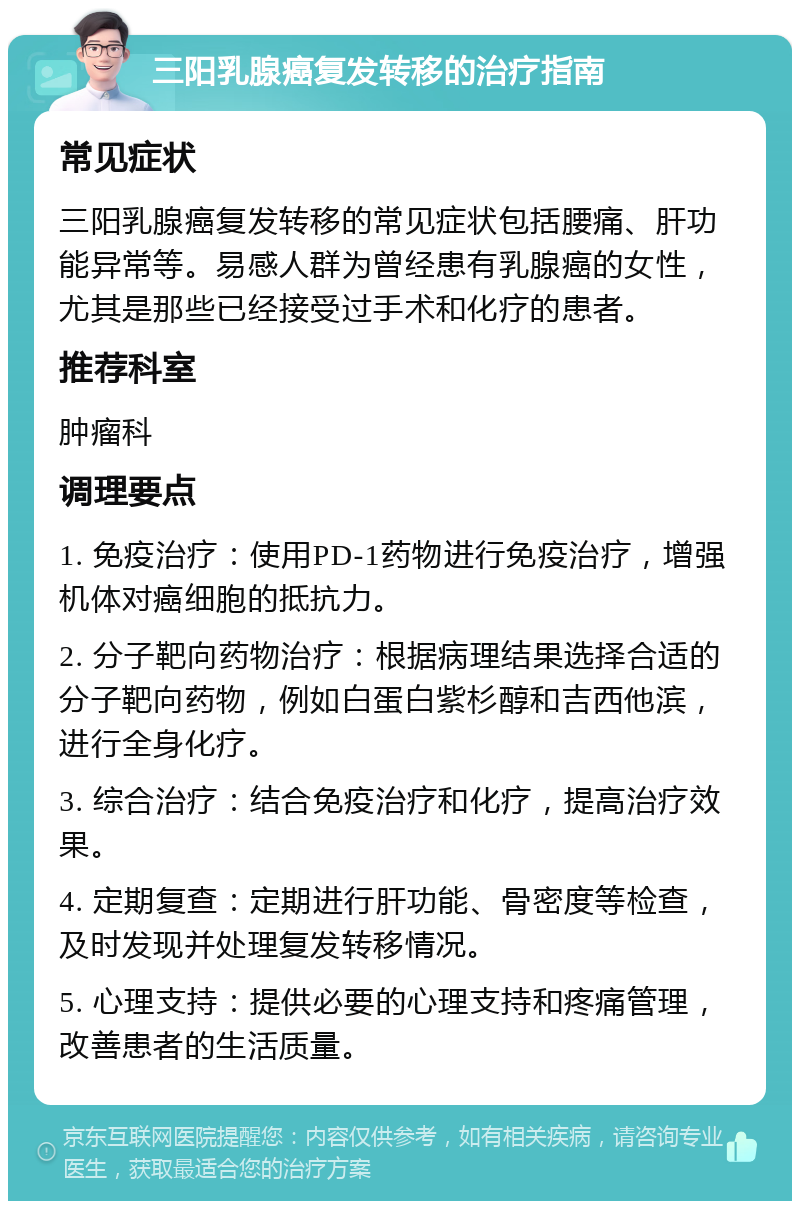 三阳乳腺癌复发转移的治疗指南 常见症状 三阳乳腺癌复发转移的常见症状包括腰痛、肝功能异常等。易感人群为曾经患有乳腺癌的女性，尤其是那些已经接受过手术和化疗的患者。 推荐科室 肿瘤科 调理要点 1. 免疫治疗：使用PD-1药物进行免疫治疗，增强机体对癌细胞的抵抗力。 2. 分子靶向药物治疗：根据病理结果选择合适的分子靶向药物，例如白蛋白紫杉醇和吉西他滨，进行全身化疗。 3. 综合治疗：结合免疫治疗和化疗，提高治疗效果。 4. 定期复查：定期进行肝功能、骨密度等检查，及时发现并处理复发转移情况。 5. 心理支持：提供必要的心理支持和疼痛管理，改善患者的生活质量。