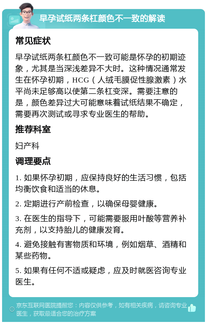 早孕试纸两条杠颜色不一致的解读 常见症状 早孕试纸两条杠颜色不一致可能是怀孕的初期迹象，尤其是当深浅差异不大时。这种情况通常发生在怀孕初期，HCG（人绒毛膜促性腺激素）水平尚未足够高以使第二条杠变深。需要注意的是，颜色差异过大可能意味着试纸结果不确定，需要再次测试或寻求专业医生的帮助。 推荐科室 妇产科 调理要点 1. 如果怀孕初期，应保持良好的生活习惯，包括均衡饮食和适当的休息。 2. 定期进行产前检查，以确保母婴健康。 3. 在医生的指导下，可能需要服用叶酸等营养补充剂，以支持胎儿的健康发育。 4. 避免接触有害物质和环境，例如烟草、酒精和某些药物。 5. 如果有任何不适或疑虑，应及时就医咨询专业医生。