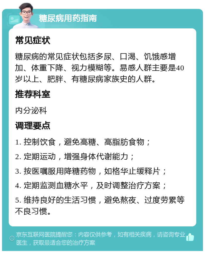 糖尿病用药指南 常见症状 糖尿病的常见症状包括多尿、口渴、饥饿感增加、体重下降、视力模糊等。易感人群主要是40岁以上、肥胖、有糖尿病家族史的人群。 推荐科室 内分泌科 调理要点 1. 控制饮食，避免高糖、高脂肪食物； 2. 定期运动，增强身体代谢能力； 3. 按医嘱服用降糖药物，如格华止缓释片； 4. 定期监测血糖水平，及时调整治疗方案； 5. 维持良好的生活习惯，避免熬夜、过度劳累等不良习惯。