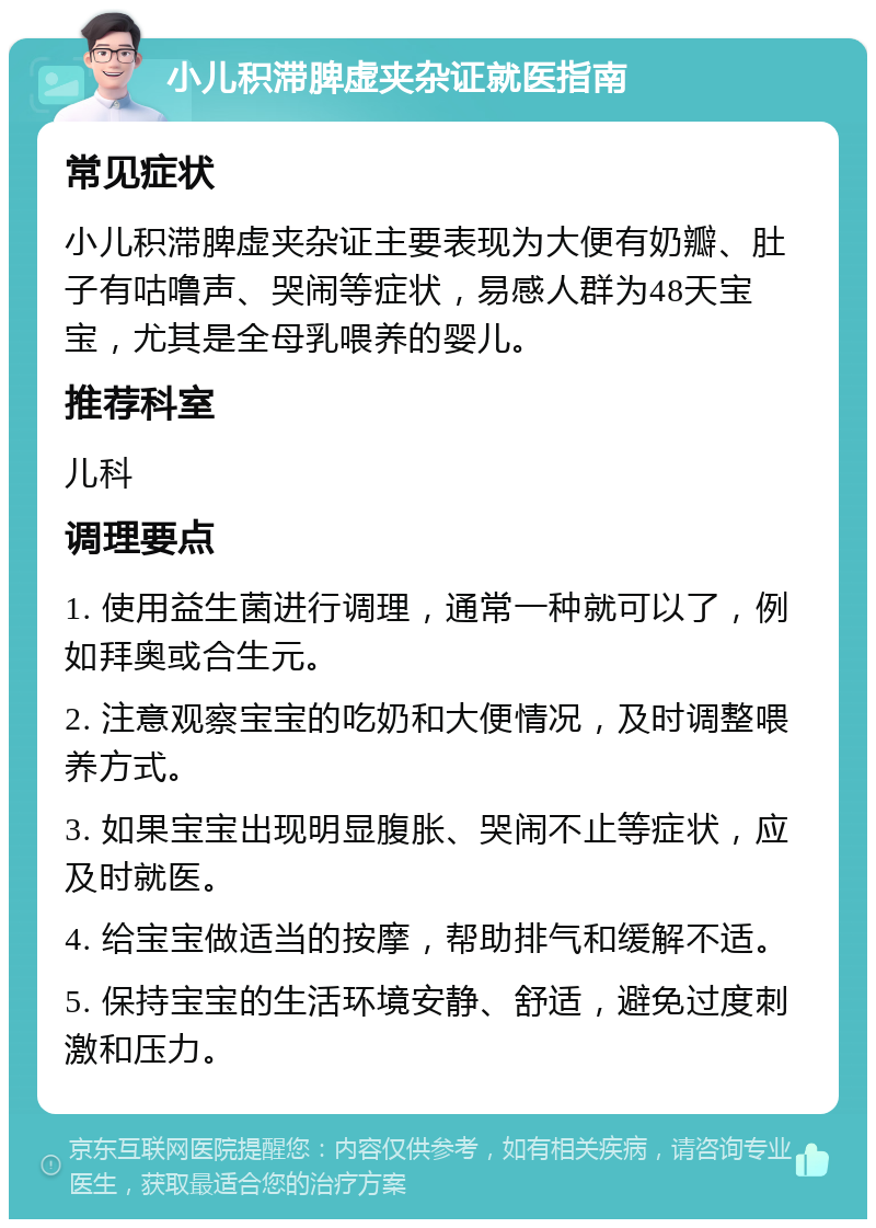 小儿积滞脾虚夹杂证就医指南 常见症状 小儿积滞脾虚夹杂证主要表现为大便有奶瓣、肚子有咕噜声、哭闹等症状，易感人群为48天宝宝，尤其是全母乳喂养的婴儿。 推荐科室 儿科 调理要点 1. 使用益生菌进行调理，通常一种就可以了，例如拜奥或合生元。 2. 注意观察宝宝的吃奶和大便情况，及时调整喂养方式。 3. 如果宝宝出现明显腹胀、哭闹不止等症状，应及时就医。 4. 给宝宝做适当的按摩，帮助排气和缓解不适。 5. 保持宝宝的生活环境安静、舒适，避免过度刺激和压力。