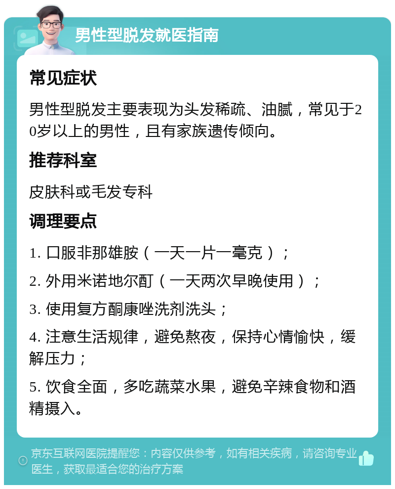 男性型脱发就医指南 常见症状 男性型脱发主要表现为头发稀疏、油腻，常见于20岁以上的男性，且有家族遗传倾向。 推荐科室 皮肤科或毛发专科 调理要点 1. 口服非那雄胺（一天一片一毫克）； 2. 外用米诺地尔酊（一天两次早晚使用）； 3. 使用复方酮康唑洗剂洗头； 4. 注意生活规律，避免熬夜，保持心情愉快，缓解压力； 5. 饮食全面，多吃蔬菜水果，避免辛辣食物和酒精摄入。