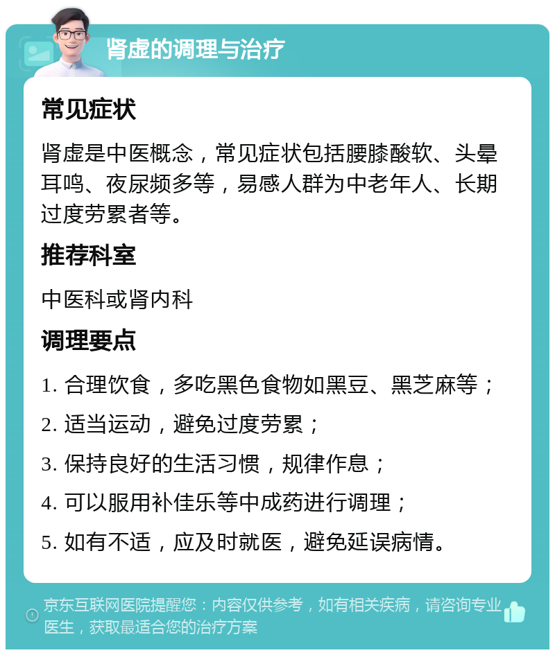 肾虚的调理与治疗 常见症状 肾虚是中医概念，常见症状包括腰膝酸软、头晕耳鸣、夜尿频多等，易感人群为中老年人、长期过度劳累者等。 推荐科室 中医科或肾内科 调理要点 1. 合理饮食，多吃黑色食物如黑豆、黑芝麻等； 2. 适当运动，避免过度劳累； 3. 保持良好的生活习惯，规律作息； 4. 可以服用补佳乐等中成药进行调理； 5. 如有不适，应及时就医，避免延误病情。