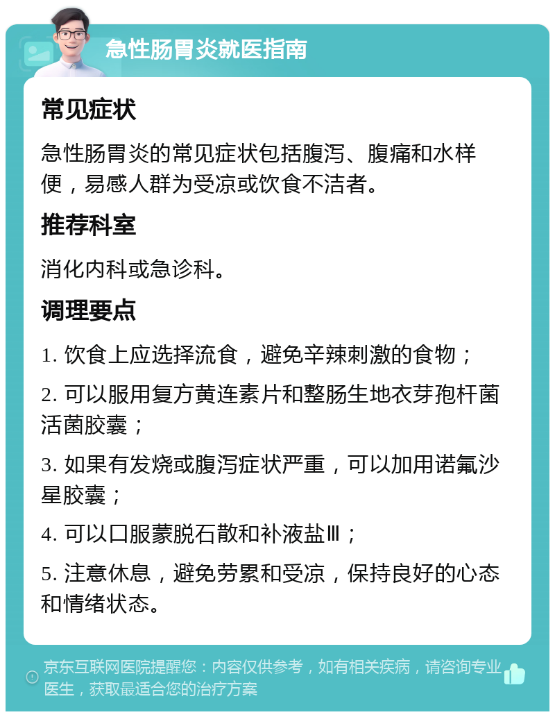 急性肠胃炎就医指南 常见症状 急性肠胃炎的常见症状包括腹泻、腹痛和水样便，易感人群为受凉或饮食不洁者。 推荐科室 消化内科或急诊科。 调理要点 1. 饮食上应选择流食，避免辛辣刺激的食物； 2. 可以服用复方黄连素片和整肠生地衣芽孢杆菌活菌胶囊； 3. 如果有发烧或腹泻症状严重，可以加用诺氟沙星胶囊； 4. 可以口服蒙脱石散和补液盐Ⅲ； 5. 注意休息，避免劳累和受凉，保持良好的心态和情绪状态。