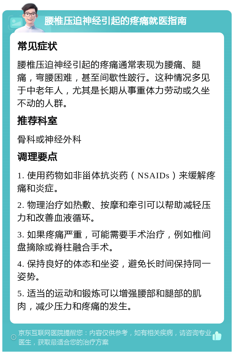 腰椎压迫神经引起的疼痛就医指南 常见症状 腰椎压迫神经引起的疼痛通常表现为腰痛、腿痛，弯腰困难，甚至间歇性跛行。这种情况多见于中老年人，尤其是长期从事重体力劳动或久坐不动的人群。 推荐科室 骨科或神经外科 调理要点 1. 使用药物如非甾体抗炎药（NSAIDs）来缓解疼痛和炎症。 2. 物理治疗如热敷、按摩和牵引可以帮助减轻压力和改善血液循环。 3. 如果疼痛严重，可能需要手术治疗，例如椎间盘摘除或脊柱融合手术。 4. 保持良好的体态和坐姿，避免长时间保持同一姿势。 5. 适当的运动和锻炼可以增强腰部和腿部的肌肉，减少压力和疼痛的发生。