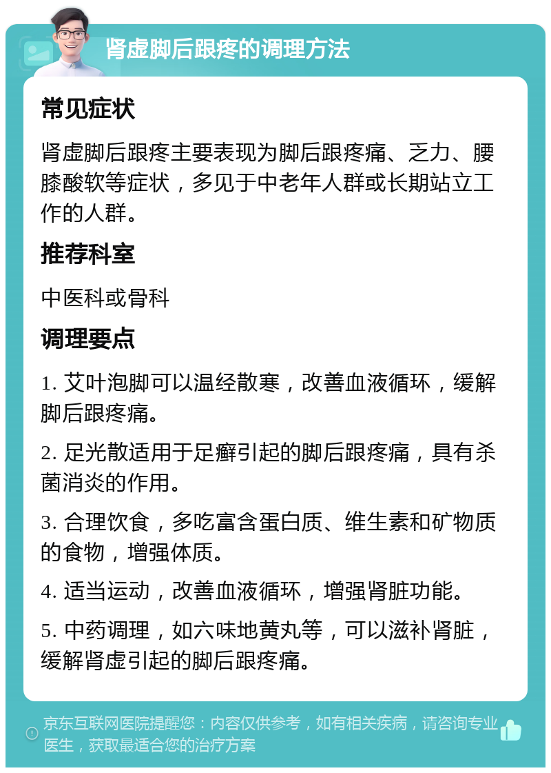 肾虚脚后跟疼的调理方法 常见症状 肾虚脚后跟疼主要表现为脚后跟疼痛、乏力、腰膝酸软等症状，多见于中老年人群或长期站立工作的人群。 推荐科室 中医科或骨科 调理要点 1. 艾叶泡脚可以温经散寒，改善血液循环，缓解脚后跟疼痛。 2. 足光散适用于足癣引起的脚后跟疼痛，具有杀菌消炎的作用。 3. 合理饮食，多吃富含蛋白质、维生素和矿物质的食物，增强体质。 4. 适当运动，改善血液循环，增强肾脏功能。 5. 中药调理，如六味地黄丸等，可以滋补肾脏，缓解肾虚引起的脚后跟疼痛。