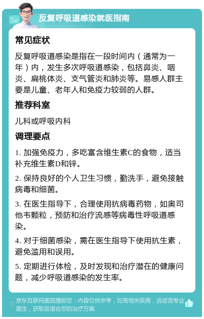 反复呼吸道感染就医指南 常见症状 反复呼吸道感染是指在一段时间内（通常为一年）内，发生多次呼吸道感染，包括鼻炎、咽炎、扁桃体炎、支气管炎和肺炎等。易感人群主要是儿童、老年人和免疫力较弱的人群。 推荐科室 儿科或呼吸内科 调理要点 1. 加强免疫力，多吃富含维生素C的食物，适当补充维生素D和锌。 2. 保持良好的个人卫生习惯，勤洗手，避免接触病毒和细菌。 3. 在医生指导下，合理使用抗病毒药物，如奥司他韦颗粒，预防和治疗流感等病毒性呼吸道感染。 4. 对于细菌感染，需在医生指导下使用抗生素，避免滥用和误用。 5. 定期进行体检，及时发现和治疗潜在的健康问题，减少呼吸道感染的发生率。