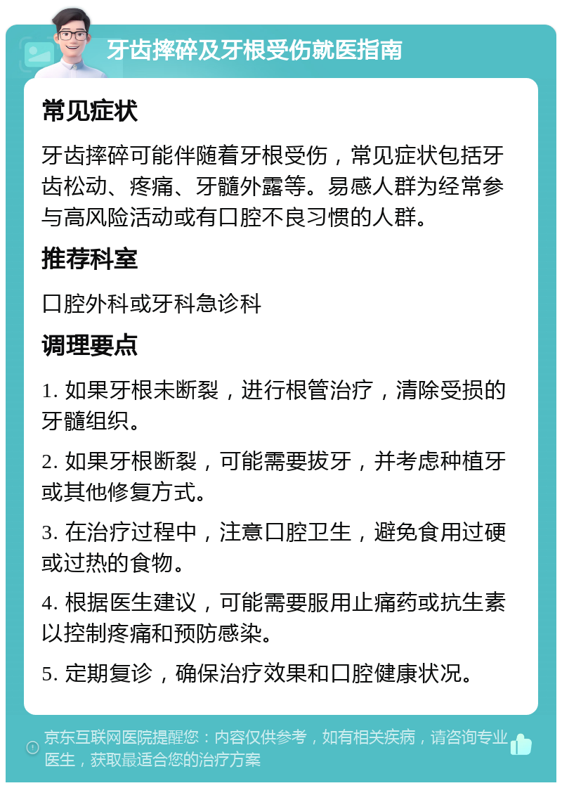 牙齿摔碎及牙根受伤就医指南 常见症状 牙齿摔碎可能伴随着牙根受伤，常见症状包括牙齿松动、疼痛、牙髓外露等。易感人群为经常参与高风险活动或有口腔不良习惯的人群。 推荐科室 口腔外科或牙科急诊科 调理要点 1. 如果牙根未断裂，进行根管治疗，清除受损的牙髓组织。 2. 如果牙根断裂，可能需要拔牙，并考虑种植牙或其他修复方式。 3. 在治疗过程中，注意口腔卫生，避免食用过硬或过热的食物。 4. 根据医生建议，可能需要服用止痛药或抗生素以控制疼痛和预防感染。 5. 定期复诊，确保治疗效果和口腔健康状况。