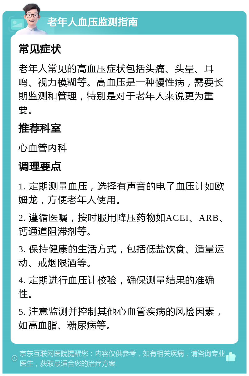 老年人血压监测指南 常见症状 老年人常见的高血压症状包括头痛、头晕、耳鸣、视力模糊等。高血压是一种慢性病，需要长期监测和管理，特别是对于老年人来说更为重要。 推荐科室 心血管内科 调理要点 1. 定期测量血压，选择有声音的电子血压计如欧姆龙，方便老年人使用。 2. 遵循医嘱，按时服用降压药物如ACEI、ARB、钙通道阻滞剂等。 3. 保持健康的生活方式，包括低盐饮食、适量运动、戒烟限酒等。 4. 定期进行血压计校验，确保测量结果的准确性。 5. 注意监测并控制其他心血管疾病的风险因素，如高血脂、糖尿病等。