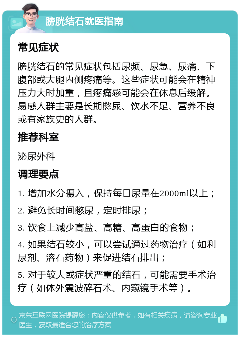 膀胱结石就医指南 常见症状 膀胱结石的常见症状包括尿频、尿急、尿痛、下腹部或大腿内侧疼痛等。这些症状可能会在精神压力大时加重，且疼痛感可能会在休息后缓解。易感人群主要是长期憋尿、饮水不足、营养不良或有家族史的人群。 推荐科室 泌尿外科 调理要点 1. 增加水分摄入，保持每日尿量在2000ml以上； 2. 避免长时间憋尿，定时排尿； 3. 饮食上减少高盐、高糖、高蛋白的食物； 4. 如果结石较小，可以尝试通过药物治疗（如利尿剂、溶石药物）来促进结石排出； 5. 对于较大或症状严重的结石，可能需要手术治疗（如体外震波碎石术、内窥镜手术等）。